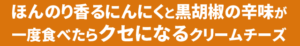 ほんのり香るにんにくと黒胡椒の辛味が一度食べたらクセになるクリームチーズ